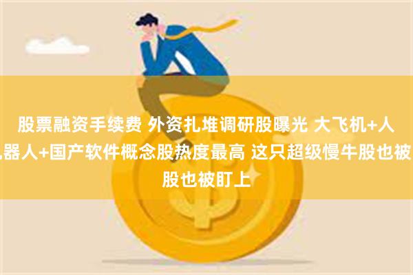 股票融资手续费 外资扎堆调研股曝光 大飞机+人形机器人+国产软件概念股热度最高 这只超级慢牛股也被盯上