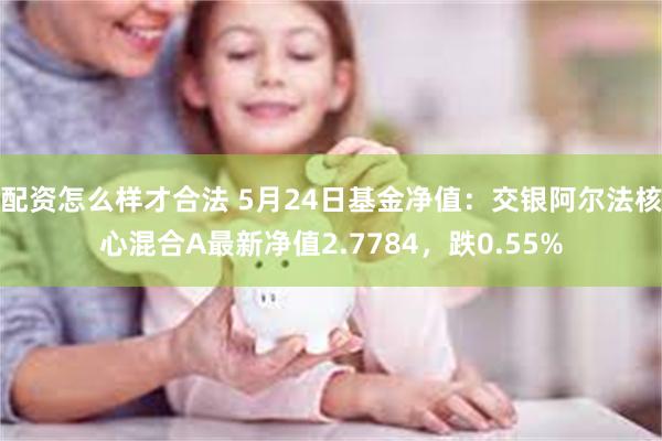 配资怎么样才合法 5月24日基金净值：交银阿尔法核心混合A最新净值2.7784，跌0.55%