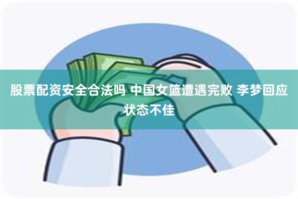 股票配资安全合法吗 中国女篮遭遇完败 李梦回应状态不佳