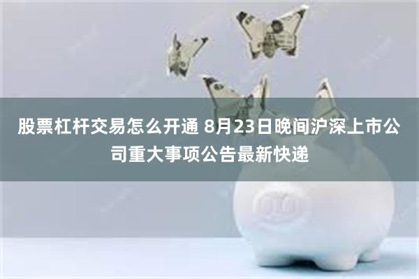 股票杠杆交易怎么开通 8月23日晚间沪深上市公司重大事项公告最新快递