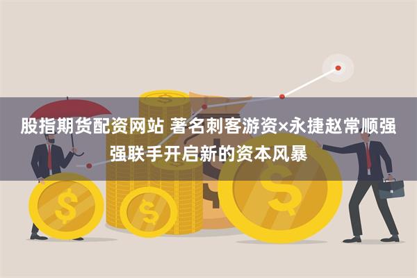 股指期货配资网站 著名刺客游资×永捷赵常顺强强联手开启新的资本风暴