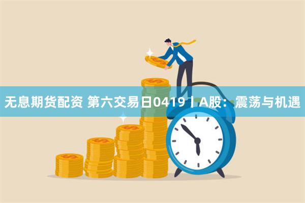 无息期货配资 第六交易日0419丨A股：震荡与机遇