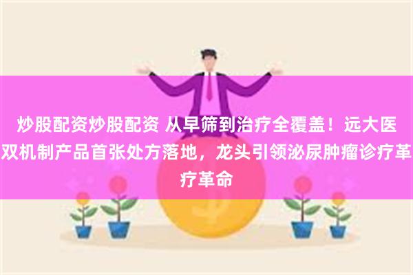 炒股配资炒股配资 从早筛到治疗全覆盖！远大医药双机制产品首张处方落地，龙头引领泌尿肿瘤诊疗革命