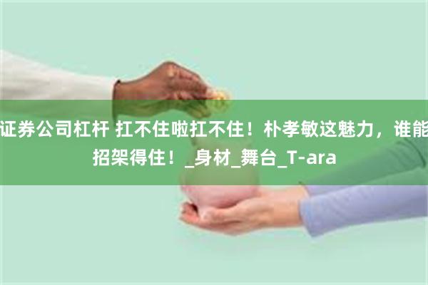 证券公司杠杆 扛不住啦扛不住！朴孝敏这魅力，谁能招架得住！_身材_舞台_T-ara