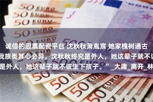 诚信的股票配资平台 沈秋秋萧胤宸 她家槐树通古代 “没什么舍不得，非我族类其心必异，沈秋秋终究是外人，她这辈子就不该生下孩子。”_大庸_离开_林婉
