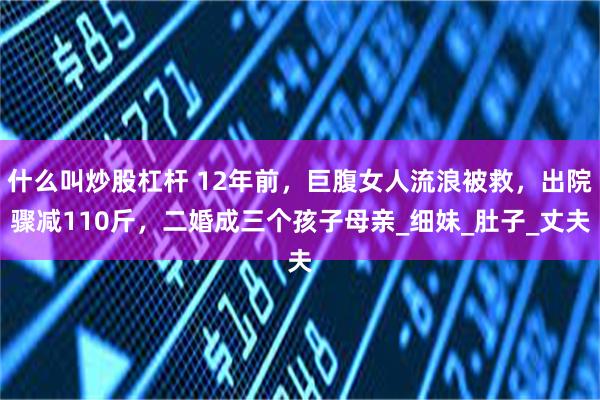 什么叫炒股杠杆 12年前，巨腹女人流浪被救，出院骤减110斤，二婚成三个孩子母亲_细妹_肚子_丈夫