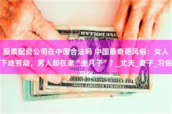 股票配资公司在中国合法吗 中国最奇葩风俗：女人下地劳动，男人却在家“坐月子”？_丈夫_妻子_习俗