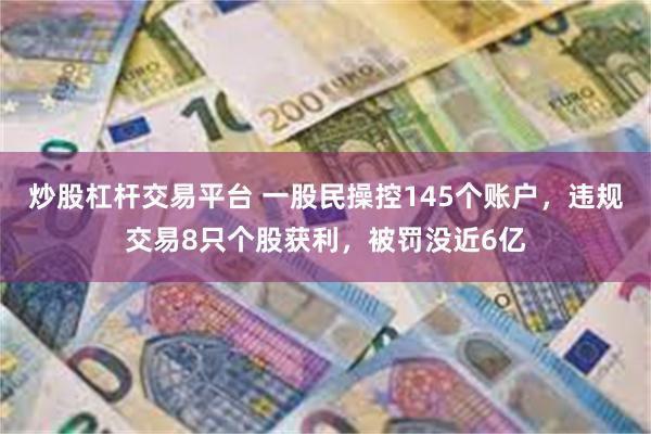 炒股杠杆交易平台 一股民操控145个账户，违规交易8只个股获利，被罚没近6亿