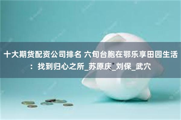 十大期货配资公司排名 六旬台胞在鄂乐享田园生活：找到归心之所_苏原庆_刘保_武穴