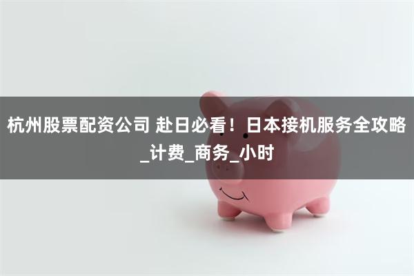 杭州股票配资公司 赴日必看！日本接机服务全攻略_计费_商务_小时