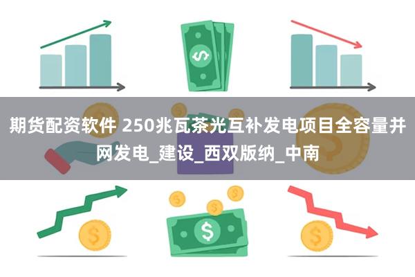 期货配资软件 250兆瓦茶光互补发电项目全容量并网发电_建设_西双版纳_中南