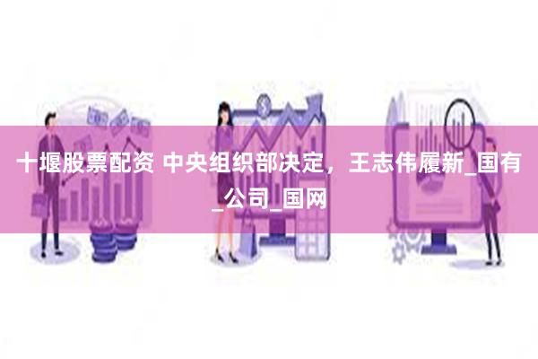 十堰股票配资 中央组织部决定，王志伟履新_国有_公司_国网
