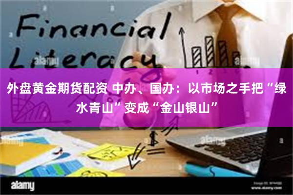外盘黄金期货配资 中办、国办：以市场之手把“绿水青山”变成“金山银山”