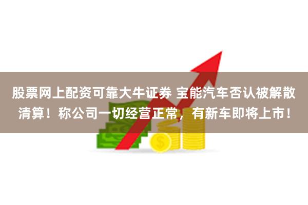 股票网上配资可靠大牛证券 宝能汽车否认被解散清算！称公司一切经营正常，有新车即将上市！