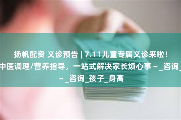 扬帆配资 义诊预告 | 7.11儿童专属义诊来啦！生长发育/中医调理/营养指导，一站式解决家长烦心事～_咨询_孩子_身高