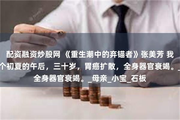 配资融资炒股网 《重生潮中的弃锚者》张美芳 我的生命终结在一个初夏的午后，三十岁，胃癌扩散，全身器官衰竭。_母亲_小宝_石板
